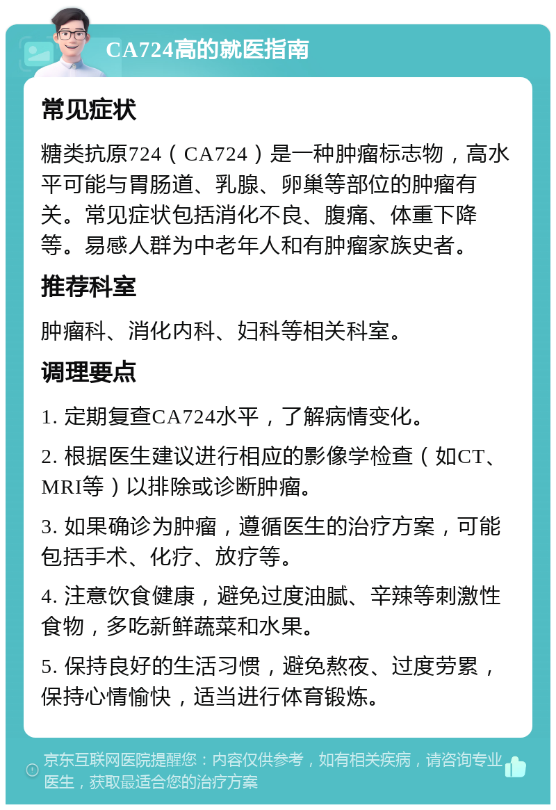 CA724高的就医指南 常见症状 糖类抗原724（CA724）是一种肿瘤标志物，高水平可能与胃肠道、乳腺、卵巢等部位的肿瘤有关。常见症状包括消化不良、腹痛、体重下降等。易感人群为中老年人和有肿瘤家族史者。 推荐科室 肿瘤科、消化内科、妇科等相关科室。 调理要点 1. 定期复查CA724水平，了解病情变化。 2. 根据医生建议进行相应的影像学检查（如CT、MRI等）以排除或诊断肿瘤。 3. 如果确诊为肿瘤，遵循医生的治疗方案，可能包括手术、化疗、放疗等。 4. 注意饮食健康，避免过度油腻、辛辣等刺激性食物，多吃新鲜蔬菜和水果。 5. 保持良好的生活习惯，避免熬夜、过度劳累，保持心情愉快，适当进行体育锻炼。