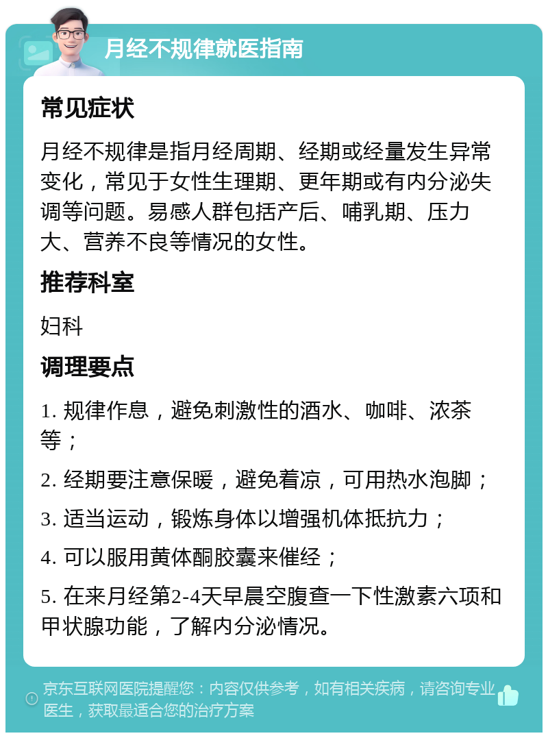 月经不规律就医指南 常见症状 月经不规律是指月经周期、经期或经量发生异常变化，常见于女性生理期、更年期或有内分泌失调等问题。易感人群包括产后、哺乳期、压力大、营养不良等情况的女性。 推荐科室 妇科 调理要点 1. 规律作息，避免刺激性的酒水、咖啡、浓茶等； 2. 经期要注意保暖，避免着凉，可用热水泡脚； 3. 适当运动，锻炼身体以增强机体抵抗力； 4. 可以服用黄体酮胶囊来催经； 5. 在来月经第2-4天早晨空腹查一下性激素六项和甲状腺功能，了解内分泌情况。