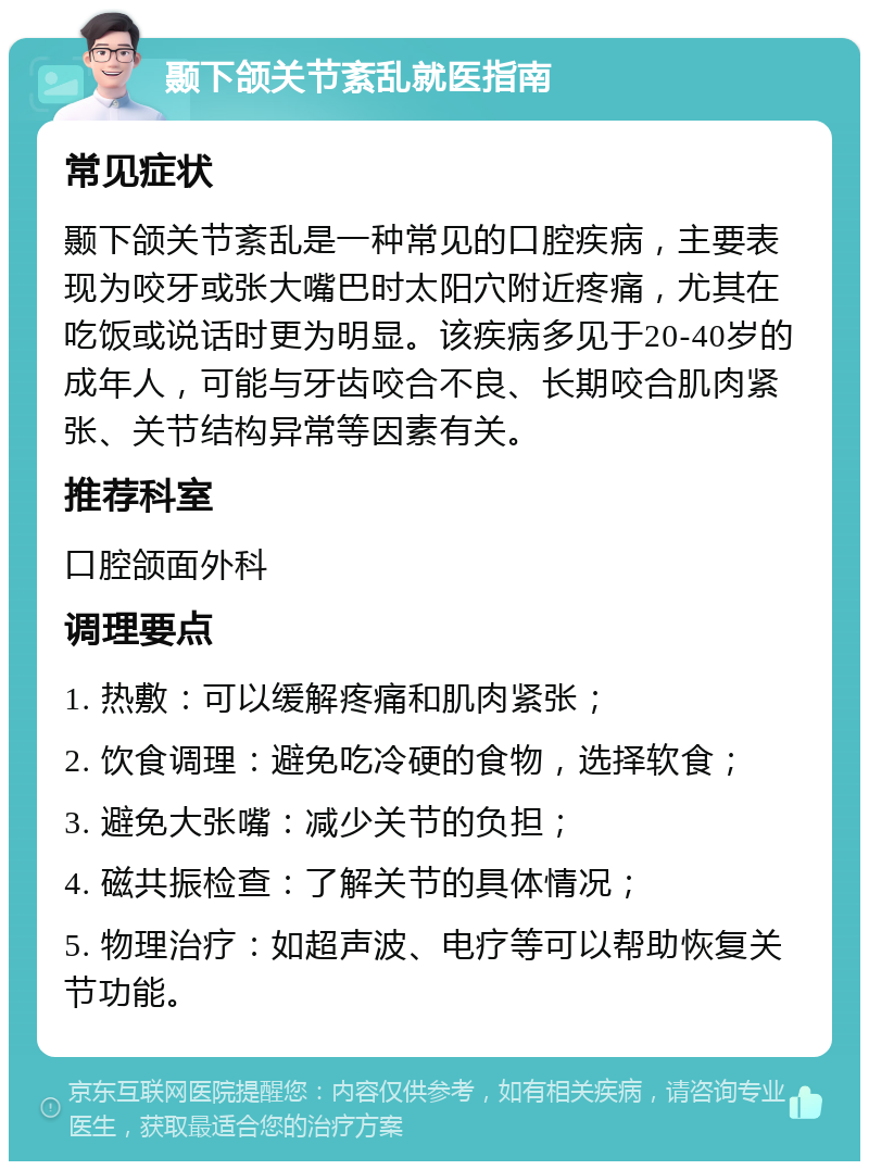 颞下颌关节紊乱就医指南 常见症状 颞下颌关节紊乱是一种常见的口腔疾病，主要表现为咬牙或张大嘴巴时太阳穴附近疼痛，尤其在吃饭或说话时更为明显。该疾病多见于20-40岁的成年人，可能与牙齿咬合不良、长期咬合肌肉紧张、关节结构异常等因素有关。 推荐科室 口腔颌面外科 调理要点 1. 热敷：可以缓解疼痛和肌肉紧张； 2. 饮食调理：避免吃冷硬的食物，选择软食； 3. 避免大张嘴：减少关节的负担； 4. 磁共振检查：了解关节的具体情况； 5. 物理治疗：如超声波、电疗等可以帮助恢复关节功能。