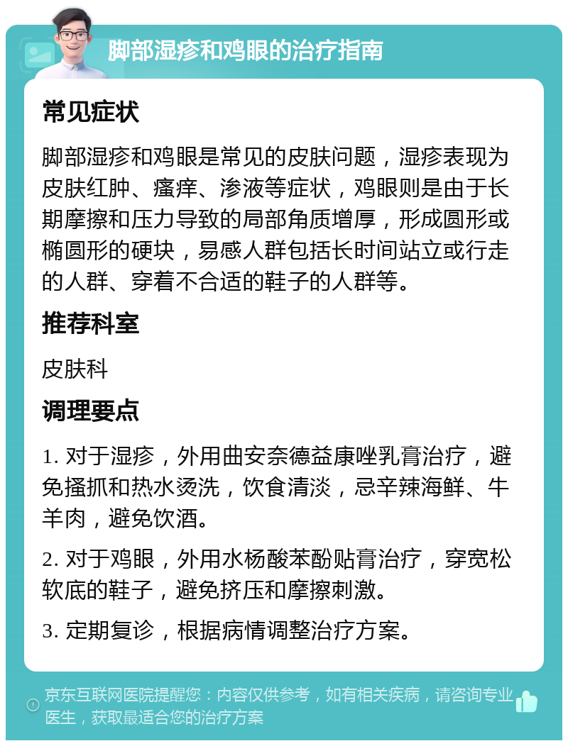 脚部湿疹和鸡眼的治疗指南 常见症状 脚部湿疹和鸡眼是常见的皮肤问题，湿疹表现为皮肤红肿、瘙痒、渗液等症状，鸡眼则是由于长期摩擦和压力导致的局部角质增厚，形成圆形或椭圆形的硬块，易感人群包括长时间站立或行走的人群、穿着不合适的鞋子的人群等。 推荐科室 皮肤科 调理要点 1. 对于湿疹，外用曲安奈德益康唑乳膏治疗，避免搔抓和热水烫洗，饮食清淡，忌辛辣海鲜、牛羊肉，避免饮酒。 2. 对于鸡眼，外用水杨酸苯酚贴膏治疗，穿宽松软底的鞋子，避免挤压和摩擦刺激。 3. 定期复诊，根据病情调整治疗方案。