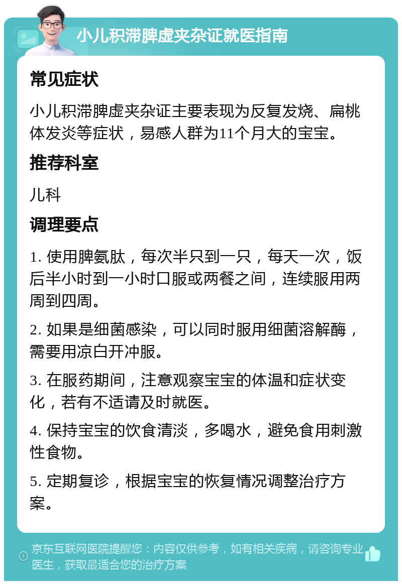 小儿积滞脾虚夹杂证就医指南 常见症状 小儿积滞脾虚夹杂证主要表现为反复发烧、扁桃体发炎等症状，易感人群为11个月大的宝宝。 推荐科室 儿科 调理要点 1. 使用脾氨肽，每次半只到一只，每天一次，饭后半小时到一小时口服或两餐之间，连续服用两周到四周。 2. 如果是细菌感染，可以同时服用细菌溶解酶，需要用凉白开冲服。 3. 在服药期间，注意观察宝宝的体温和症状变化，若有不适请及时就医。 4. 保持宝宝的饮食清淡，多喝水，避免食用刺激性食物。 5. 定期复诊，根据宝宝的恢复情况调整治疗方案。