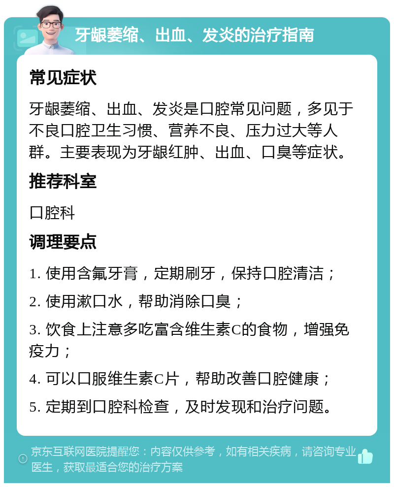 牙龈萎缩、出血、发炎的治疗指南 常见症状 牙龈萎缩、出血、发炎是口腔常见问题，多见于不良口腔卫生习惯、营养不良、压力过大等人群。主要表现为牙龈红肿、出血、口臭等症状。 推荐科室 口腔科 调理要点 1. 使用含氟牙膏，定期刷牙，保持口腔清洁； 2. 使用漱口水，帮助消除口臭； 3. 饮食上注意多吃富含维生素C的食物，增强免疫力； 4. 可以口服维生素C片，帮助改善口腔健康； 5. 定期到口腔科检查，及时发现和治疗问题。