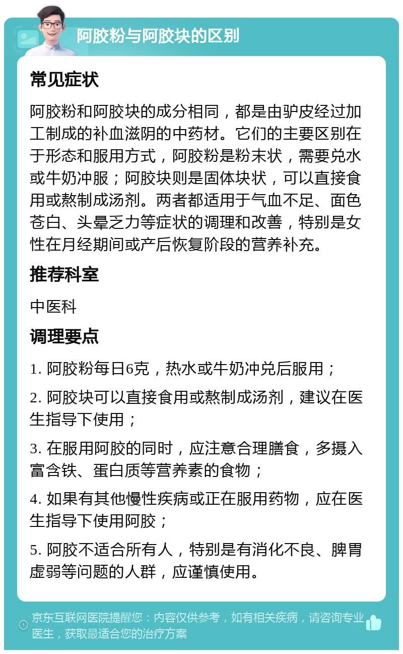 阿胶粉与阿胶块的区别 常见症状 阿胶粉和阿胶块的成分相同，都是由驴皮经过加工制成的补血滋阴的中药材。它们的主要区别在于形态和服用方式，阿胶粉是粉末状，需要兑水或牛奶冲服；阿胶块则是固体块状，可以直接食用或熬制成汤剂。两者都适用于气血不足、面色苍白、头晕乏力等症状的调理和改善，特别是女性在月经期间或产后恢复阶段的营养补充。 推荐科室 中医科 调理要点 1. 阿胶粉每日6克，热水或牛奶冲兑后服用； 2. 阿胶块可以直接食用或熬制成汤剂，建议在医生指导下使用； 3. 在服用阿胶的同时，应注意合理膳食，多摄入富含铁、蛋白质等营养素的食物； 4. 如果有其他慢性疾病或正在服用药物，应在医生指导下使用阿胶； 5. 阿胶不适合所有人，特别是有消化不良、脾胃虚弱等问题的人群，应谨慎使用。