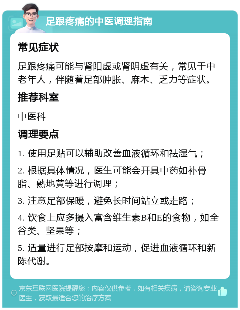 足跟疼痛的中医调理指南 常见症状 足跟疼痛可能与肾阳虚或肾阴虚有关，常见于中老年人，伴随着足部肿胀、麻木、乏力等症状。 推荐科室 中医科 调理要点 1. 使用足贴可以辅助改善血液循环和祛湿气； 2. 根据具体情况，医生可能会开具中药如补骨脂、熟地黄等进行调理； 3. 注意足部保暖，避免长时间站立或走路； 4. 饮食上应多摄入富含维生素B和E的食物，如全谷类、坚果等； 5. 适量进行足部按摩和运动，促进血液循环和新陈代谢。