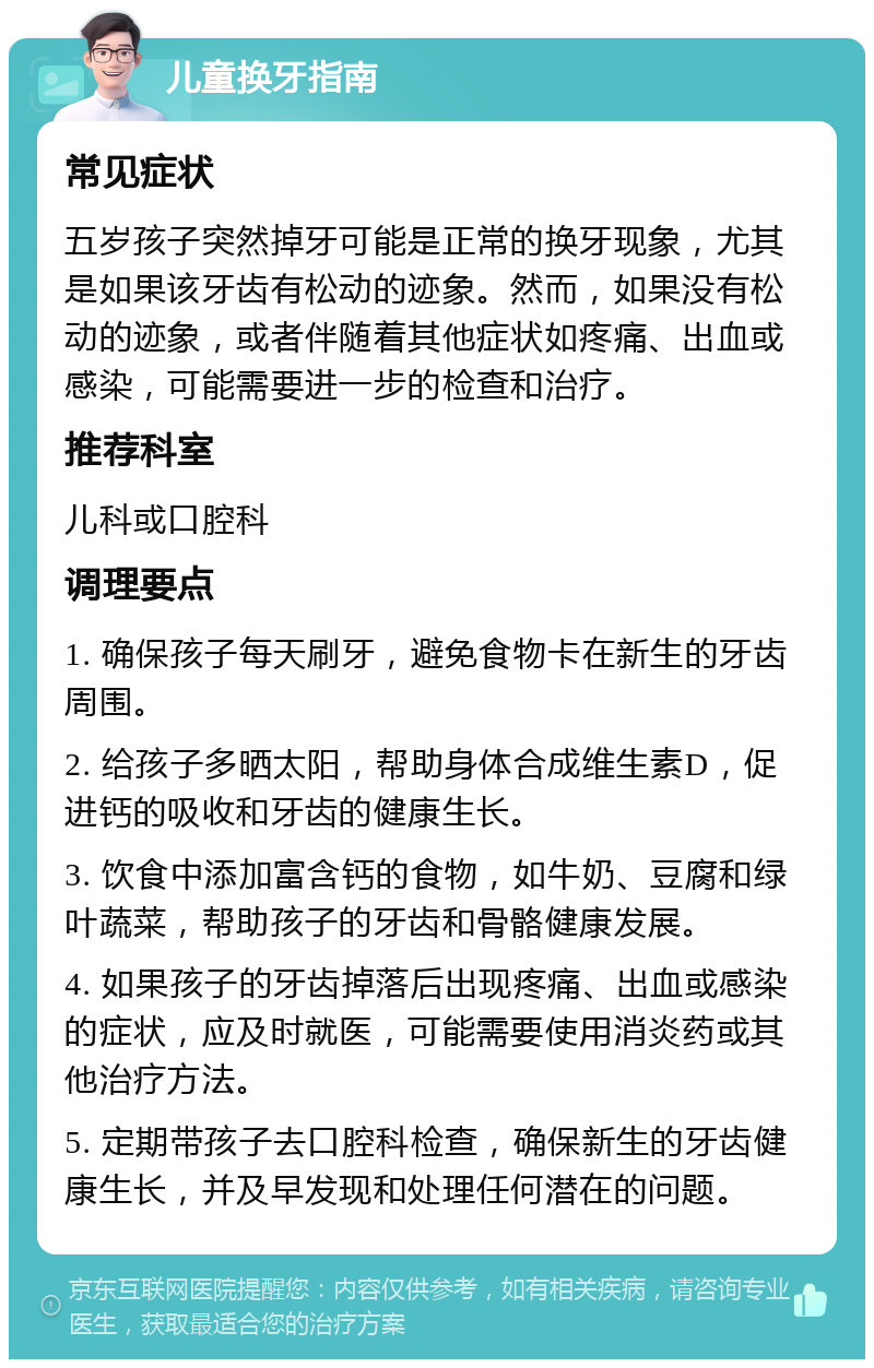 儿童换牙指南 常见症状 五岁孩子突然掉牙可能是正常的换牙现象，尤其是如果该牙齿有松动的迹象。然而，如果没有松动的迹象，或者伴随着其他症状如疼痛、出血或感染，可能需要进一步的检查和治疗。 推荐科室 儿科或口腔科 调理要点 1. 确保孩子每天刷牙，避免食物卡在新生的牙齿周围。 2. 给孩子多晒太阳，帮助身体合成维生素D，促进钙的吸收和牙齿的健康生长。 3. 饮食中添加富含钙的食物，如牛奶、豆腐和绿叶蔬菜，帮助孩子的牙齿和骨骼健康发展。 4. 如果孩子的牙齿掉落后出现疼痛、出血或感染的症状，应及时就医，可能需要使用消炎药或其他治疗方法。 5. 定期带孩子去口腔科检查，确保新生的牙齿健康生长，并及早发现和处理任何潜在的问题。