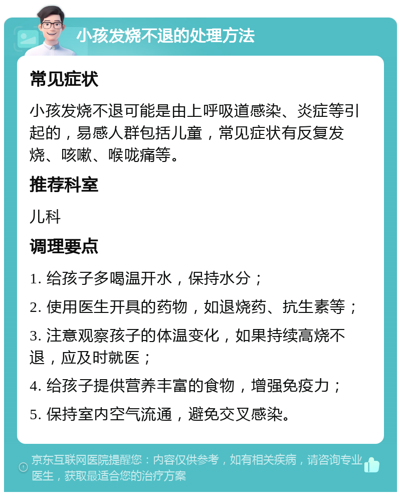 小孩发烧不退的处理方法 常见症状 小孩发烧不退可能是由上呼吸道感染、炎症等引起的，易感人群包括儿童，常见症状有反复发烧、咳嗽、喉咙痛等。 推荐科室 儿科 调理要点 1. 给孩子多喝温开水，保持水分； 2. 使用医生开具的药物，如退烧药、抗生素等； 3. 注意观察孩子的体温变化，如果持续高烧不退，应及时就医； 4. 给孩子提供营养丰富的食物，增强免疫力； 5. 保持室内空气流通，避免交叉感染。