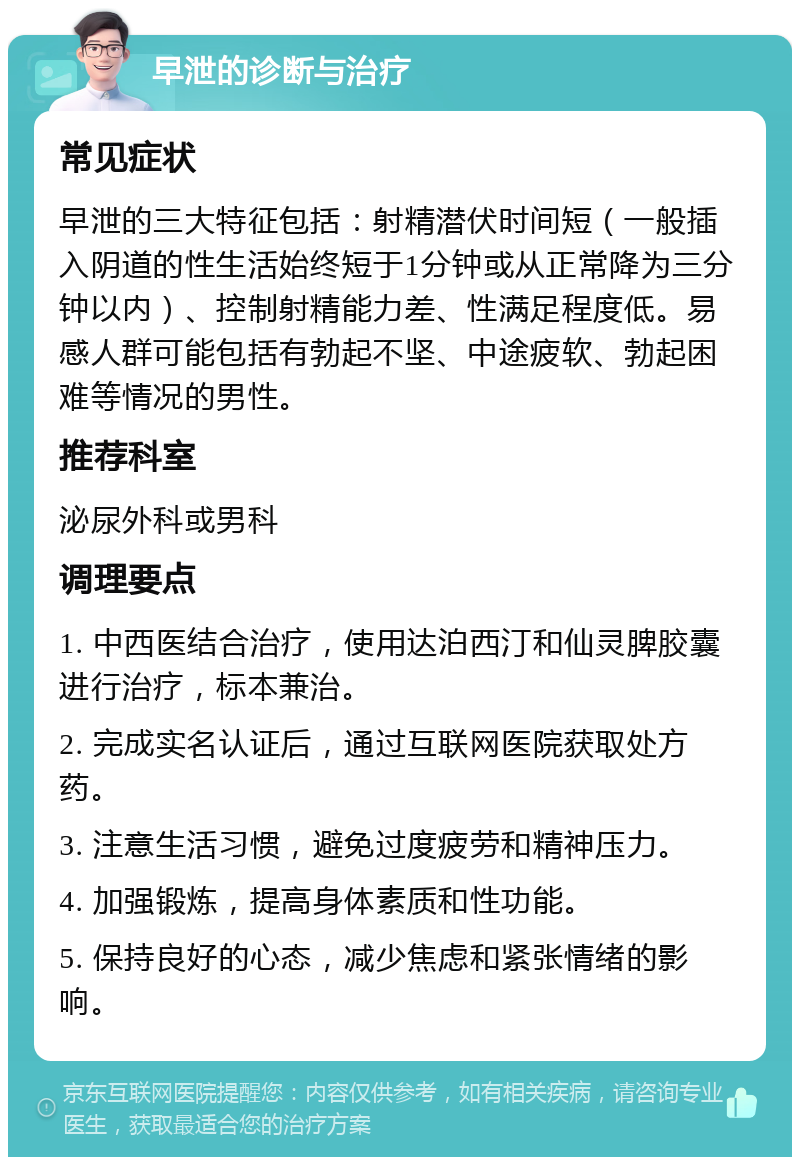 早泄的诊断与治疗 常见症状 早泄的三大特征包括：射精潜伏时间短（一般插入阴道的性生活始终短于1分钟或从正常降为三分钟以内）、控制射精能力差、性满足程度低。易感人群可能包括有勃起不坚、中途疲软、勃起困难等情况的男性。 推荐科室 泌尿外科或男科 调理要点 1. 中西医结合治疗，使用达泊西汀和仙灵脾胶囊进行治疗，标本兼治。 2. 完成实名认证后，通过互联网医院获取处方药。 3. 注意生活习惯，避免过度疲劳和精神压力。 4. 加强锻炼，提高身体素质和性功能。 5. 保持良好的心态，减少焦虑和紧张情绪的影响。