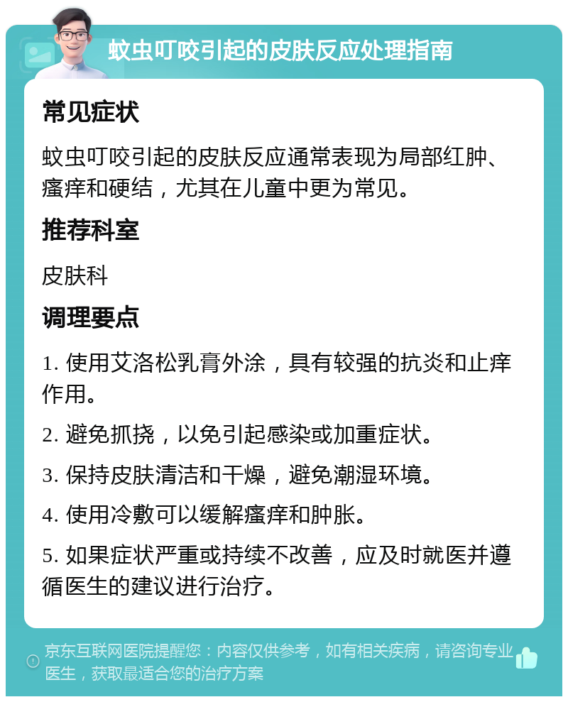 蚊虫叮咬引起的皮肤反应处理指南 常见症状 蚊虫叮咬引起的皮肤反应通常表现为局部红肿、瘙痒和硬结，尤其在儿童中更为常见。 推荐科室 皮肤科 调理要点 1. 使用艾洛松乳膏外涂，具有较强的抗炎和止痒作用。 2. 避免抓挠，以免引起感染或加重症状。 3. 保持皮肤清洁和干燥，避免潮湿环境。 4. 使用冷敷可以缓解瘙痒和肿胀。 5. 如果症状严重或持续不改善，应及时就医并遵循医生的建议进行治疗。