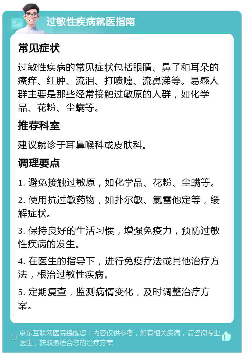 过敏性疾病就医指南 常见症状 过敏性疾病的常见症状包括眼睛、鼻子和耳朵的瘙痒、红肿、流泪、打喷嚏、流鼻涕等。易感人群主要是那些经常接触过敏原的人群，如化学品、花粉、尘螨等。 推荐科室 建议就诊于耳鼻喉科或皮肤科。 调理要点 1. 避免接触过敏原，如化学品、花粉、尘螨等。 2. 使用抗过敏药物，如扑尔敏、氯雷他定等，缓解症状。 3. 保持良好的生活习惯，增强免疫力，预防过敏性疾病的发生。 4. 在医生的指导下，进行免疫疗法或其他治疗方法，根治过敏性疾病。 5. 定期复查，监测病情变化，及时调整治疗方案。