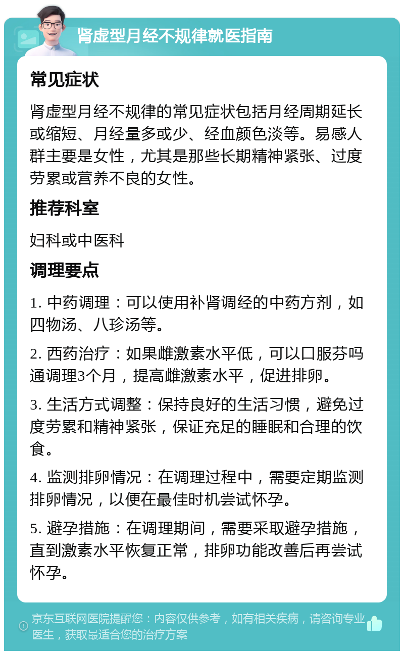 肾虚型月经不规律就医指南 常见症状 肾虚型月经不规律的常见症状包括月经周期延长或缩短、月经量多或少、经血颜色淡等。易感人群主要是女性，尤其是那些长期精神紧张、过度劳累或营养不良的女性。 推荐科室 妇科或中医科 调理要点 1. 中药调理：可以使用补肾调经的中药方剂，如四物汤、八珍汤等。 2. 西药治疗：如果雌激素水平低，可以口服芬吗通调理3个月，提高雌激素水平，促进排卵。 3. 生活方式调整：保持良好的生活习惯，避免过度劳累和精神紧张，保证充足的睡眠和合理的饮食。 4. 监测排卵情况：在调理过程中，需要定期监测排卵情况，以便在最佳时机尝试怀孕。 5. 避孕措施：在调理期间，需要采取避孕措施，直到激素水平恢复正常，排卵功能改善后再尝试怀孕。