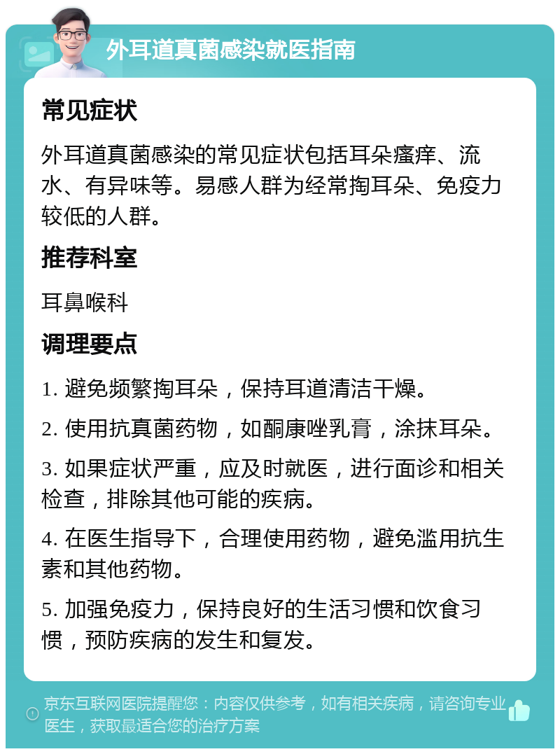 外耳道真菌感染就医指南 常见症状 外耳道真菌感染的常见症状包括耳朵瘙痒、流水、有异味等。易感人群为经常掏耳朵、免疫力较低的人群。 推荐科室 耳鼻喉科 调理要点 1. 避免频繁掏耳朵，保持耳道清洁干燥。 2. 使用抗真菌药物，如酮康唑乳膏，涂抹耳朵。 3. 如果症状严重，应及时就医，进行面诊和相关检查，排除其他可能的疾病。 4. 在医生指导下，合理使用药物，避免滥用抗生素和其他药物。 5. 加强免疫力，保持良好的生活习惯和饮食习惯，预防疾病的发生和复发。