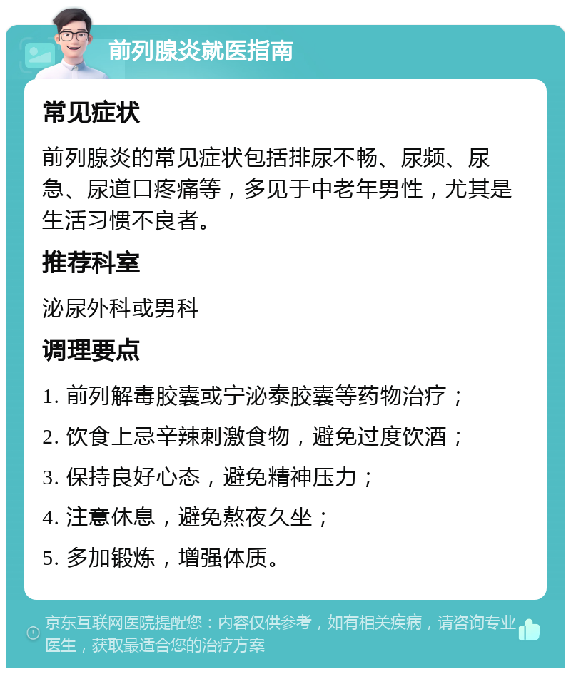 前列腺炎就医指南 常见症状 前列腺炎的常见症状包括排尿不畅、尿频、尿急、尿道口疼痛等，多见于中老年男性，尤其是生活习惯不良者。 推荐科室 泌尿外科或男科 调理要点 1. 前列解毒胶囊或宁泌泰胶囊等药物治疗； 2. 饮食上忌辛辣刺激食物，避免过度饮酒； 3. 保持良好心态，避免精神压力； 4. 注意休息，避免熬夜久坐； 5. 多加锻炼，增强体质。