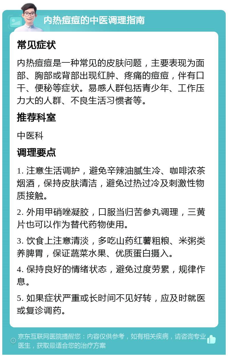 内热痘痘的中医调理指南 常见症状 内热痘痘是一种常见的皮肤问题，主要表现为面部、胸部或背部出现红肿、疼痛的痘痘，伴有口干、便秘等症状。易感人群包括青少年、工作压力大的人群、不良生活习惯者等。 推荐科室 中医科 调理要点 1. 注意生活调护，避免辛辣油腻生冷、咖啡浓茶烟酒，保持皮肤清洁，避免过热过冷及刺激性物质接触。 2. 外用甲硝唑凝胶，口服当归苦参丸调理，三黄片也可以作为替代药物使用。 3. 饮食上注意清淡，多吃山药红薯粗粮、米粥类养脾胃，保证蔬菜水果、优质蛋白摄入。 4. 保持良好的情绪状态，避免过度劳累，规律作息。 5. 如果症状严重或长时间不见好转，应及时就医或复诊调药。