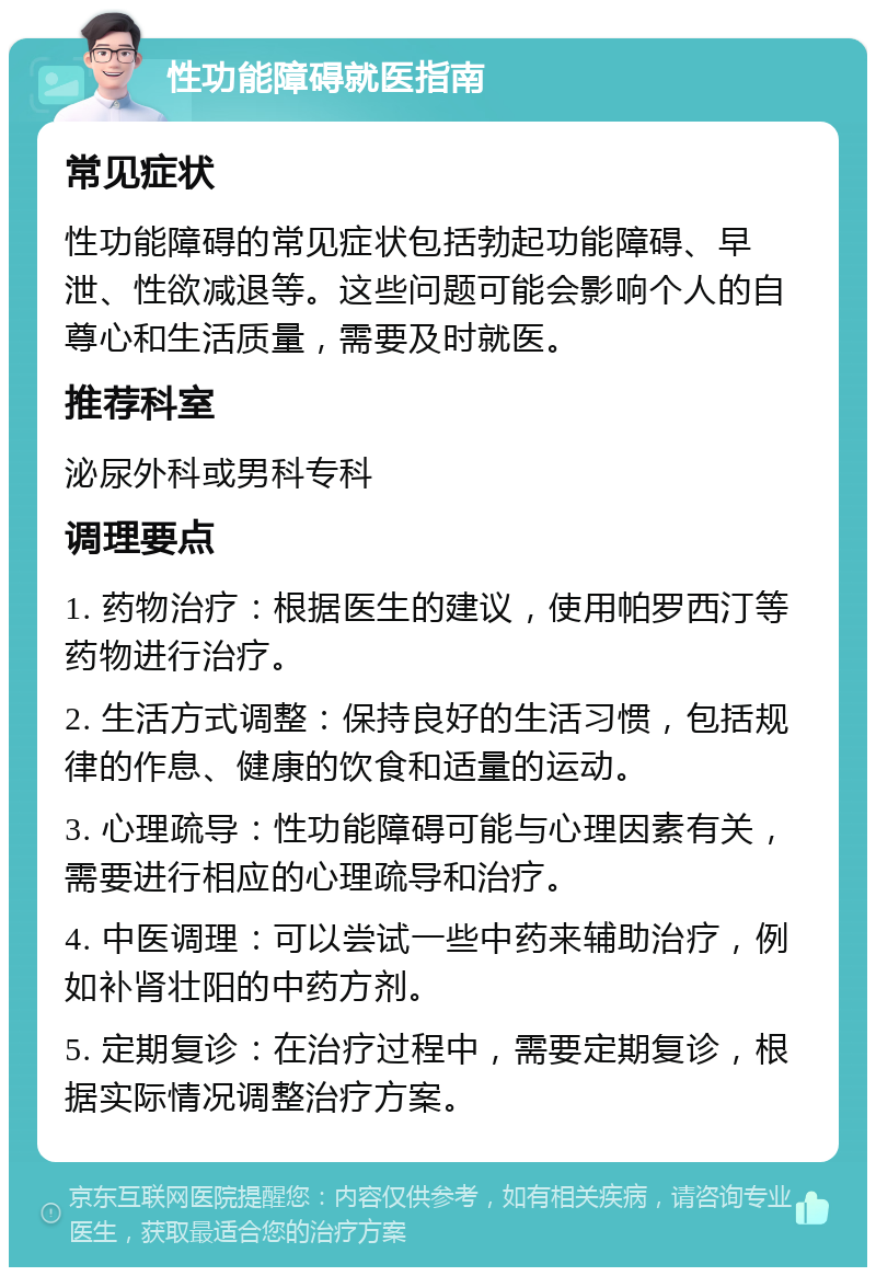 性功能障碍就医指南 常见症状 性功能障碍的常见症状包括勃起功能障碍、早泄、性欲减退等。这些问题可能会影响个人的自尊心和生活质量，需要及时就医。 推荐科室 泌尿外科或男科专科 调理要点 1. 药物治疗：根据医生的建议，使用帕罗西汀等药物进行治疗。 2. 生活方式调整：保持良好的生活习惯，包括规律的作息、健康的饮食和适量的运动。 3. 心理疏导：性功能障碍可能与心理因素有关，需要进行相应的心理疏导和治疗。 4. 中医调理：可以尝试一些中药来辅助治疗，例如补肾壮阳的中药方剂。 5. 定期复诊：在治疗过程中，需要定期复诊，根据实际情况调整治疗方案。