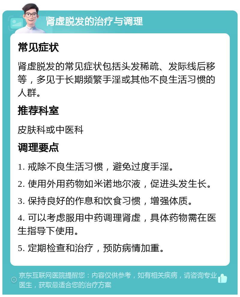 肾虚脱发的治疗与调理 常见症状 肾虚脱发的常见症状包括头发稀疏、发际线后移等，多见于长期频繁手淫或其他不良生活习惯的人群。 推荐科室 皮肤科或中医科 调理要点 1. 戒除不良生活习惯，避免过度手淫。 2. 使用外用药物如米诺地尔液，促进头发生长。 3. 保持良好的作息和饮食习惯，增强体质。 4. 可以考虑服用中药调理肾虚，具体药物需在医生指导下使用。 5. 定期检查和治疗，预防病情加重。