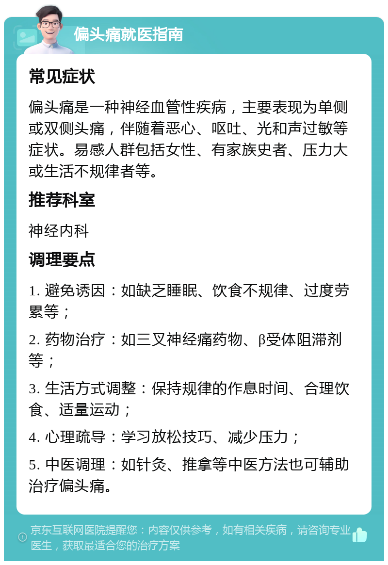 偏头痛就医指南 常见症状 偏头痛是一种神经血管性疾病，主要表现为单侧或双侧头痛，伴随着恶心、呕吐、光和声过敏等症状。易感人群包括女性、有家族史者、压力大或生活不规律者等。 推荐科室 神经内科 调理要点 1. 避免诱因：如缺乏睡眠、饮食不规律、过度劳累等； 2. 药物治疗：如三叉神经痛药物、β受体阻滞剂等； 3. 生活方式调整：保持规律的作息时间、合理饮食、适量运动； 4. 心理疏导：学习放松技巧、减少压力； 5. 中医调理：如针灸、推拿等中医方法也可辅助治疗偏头痛。