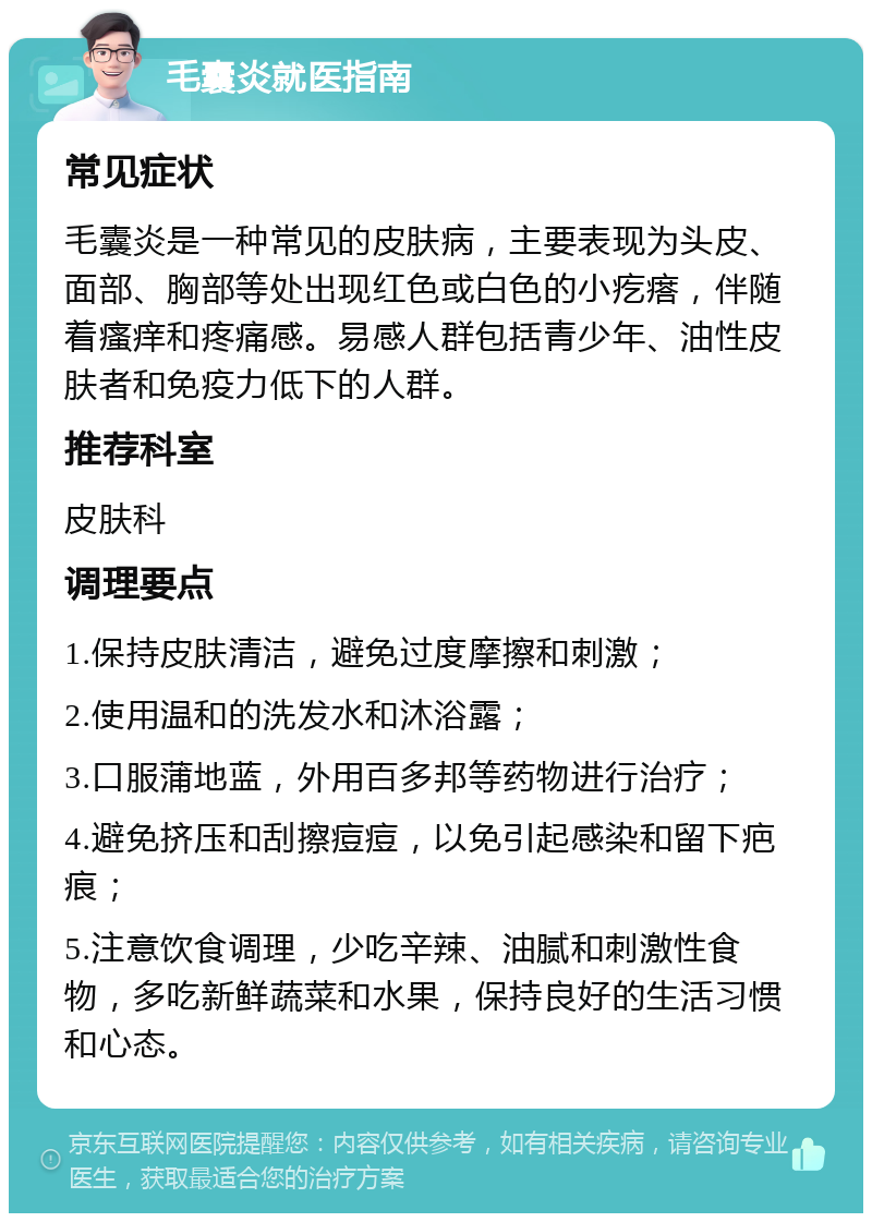 毛囊炎就医指南 常见症状 毛囊炎是一种常见的皮肤病，主要表现为头皮、面部、胸部等处出现红色或白色的小疙瘩，伴随着瘙痒和疼痛感。易感人群包括青少年、油性皮肤者和免疫力低下的人群。 推荐科室 皮肤科 调理要点 1.保持皮肤清洁，避免过度摩擦和刺激； 2.使用温和的洗发水和沐浴露； 3.口服蒲地蓝，外用百多邦等药物进行治疗； 4.避免挤压和刮擦痘痘，以免引起感染和留下疤痕； 5.注意饮食调理，少吃辛辣、油腻和刺激性食物，多吃新鲜蔬菜和水果，保持良好的生活习惯和心态。