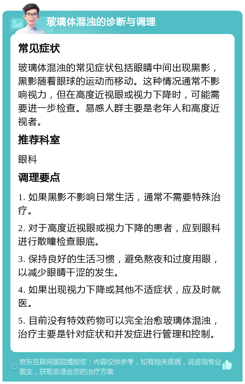 玻璃体混浊的诊断与调理 常见症状 玻璃体混浊的常见症状包括眼睛中间出现黑影，黑影随着眼球的运动而移动。这种情况通常不影响视力，但在高度近视眼或视力下降时，可能需要进一步检查。易感人群主要是老年人和高度近视者。 推荐科室 眼科 调理要点 1. 如果黑影不影响日常生活，通常不需要特殊治疗。 2. 对于高度近视眼或视力下降的患者，应到眼科进行散瞳检查眼底。 3. 保持良好的生活习惯，避免熬夜和过度用眼，以减少眼睛干涩的发生。 4. 如果出现视力下降或其他不适症状，应及时就医。 5. 目前没有特效药物可以完全治愈玻璃体混浊，治疗主要是针对症状和并发症进行管理和控制。