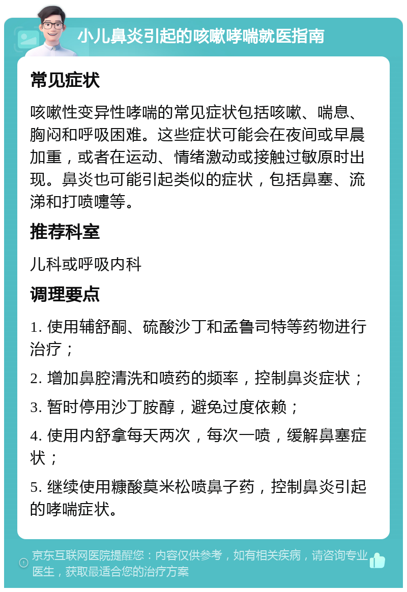 小儿鼻炎引起的咳嗽哮喘就医指南 常见症状 咳嗽性变异性哮喘的常见症状包括咳嗽、喘息、胸闷和呼吸困难。这些症状可能会在夜间或早晨加重，或者在运动、情绪激动或接触过敏原时出现。鼻炎也可能引起类似的症状，包括鼻塞、流涕和打喷嚏等。 推荐科室 儿科或呼吸内科 调理要点 1. 使用辅舒酮、硫酸沙丁和孟鲁司特等药物进行治疗； 2. 增加鼻腔清洗和喷药的频率，控制鼻炎症状； 3. 暂时停用沙丁胺醇，避免过度依赖； 4. 使用内舒拿每天两次，每次一喷，缓解鼻塞症状； 5. 继续使用糠酸莫米松喷鼻子药，控制鼻炎引起的哮喘症状。