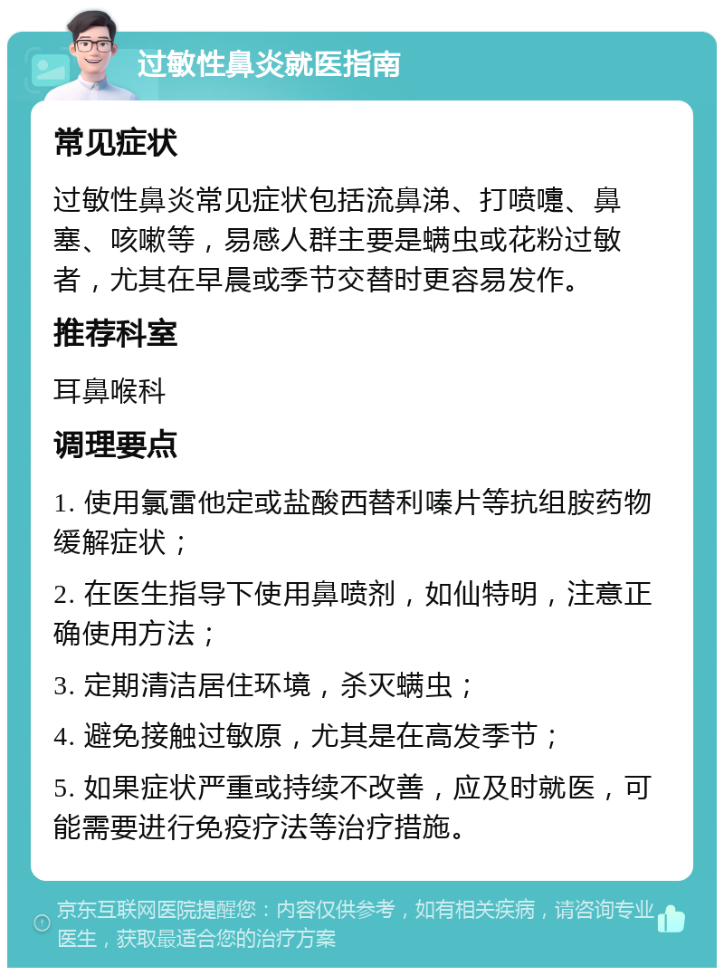 过敏性鼻炎就医指南 常见症状 过敏性鼻炎常见症状包括流鼻涕、打喷嚏、鼻塞、咳嗽等，易感人群主要是螨虫或花粉过敏者，尤其在早晨或季节交替时更容易发作。 推荐科室 耳鼻喉科 调理要点 1. 使用氯雷他定或盐酸西替利嗪片等抗组胺药物缓解症状； 2. 在医生指导下使用鼻喷剂，如仙特明，注意正确使用方法； 3. 定期清洁居住环境，杀灭螨虫； 4. 避免接触过敏原，尤其是在高发季节； 5. 如果症状严重或持续不改善，应及时就医，可能需要进行免疫疗法等治疗措施。