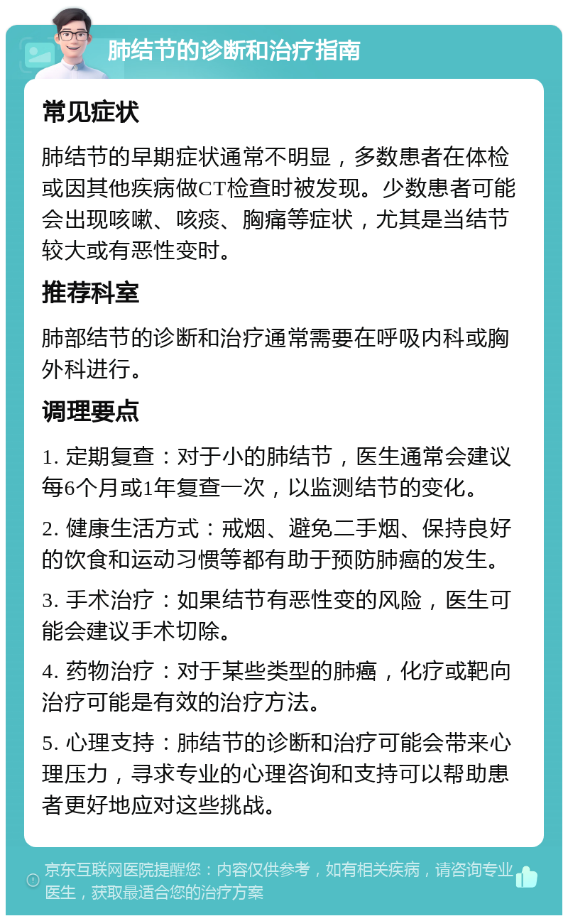 肺结节的诊断和治疗指南 常见症状 肺结节的早期症状通常不明显，多数患者在体检或因其他疾病做CT检查时被发现。少数患者可能会出现咳嗽、咳痰、胸痛等症状，尤其是当结节较大或有恶性变时。 推荐科室 肺部结节的诊断和治疗通常需要在呼吸内科或胸外科进行。 调理要点 1. 定期复查：对于小的肺结节，医生通常会建议每6个月或1年复查一次，以监测结节的变化。 2. 健康生活方式：戒烟、避免二手烟、保持良好的饮食和运动习惯等都有助于预防肺癌的发生。 3. 手术治疗：如果结节有恶性变的风险，医生可能会建议手术切除。 4. 药物治疗：对于某些类型的肺癌，化疗或靶向治疗可能是有效的治疗方法。 5. 心理支持：肺结节的诊断和治疗可能会带来心理压力，寻求专业的心理咨询和支持可以帮助患者更好地应对这些挑战。