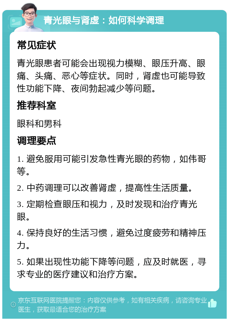 青光眼与肾虚：如何科学调理 常见症状 青光眼患者可能会出现视力模糊、眼压升高、眼痛、头痛、恶心等症状。同时，肾虚也可能导致性功能下降、夜间勃起减少等问题。 推荐科室 眼科和男科 调理要点 1. 避免服用可能引发急性青光眼的药物，如伟哥等。 2. 中药调理可以改善肾虚，提高性生活质量。 3. 定期检查眼压和视力，及时发现和治疗青光眼。 4. 保持良好的生活习惯，避免过度疲劳和精神压力。 5. 如果出现性功能下降等问题，应及时就医，寻求专业的医疗建议和治疗方案。