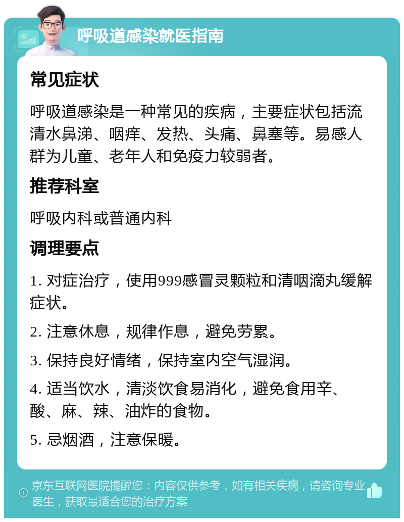 呼吸道感染就医指南 常见症状 呼吸道感染是一种常见的疾病，主要症状包括流清水鼻涕、咽痒、发热、头痛、鼻塞等。易感人群为儿童、老年人和免疫力较弱者。 推荐科室 呼吸内科或普通内科 调理要点 1. 对症治疗，使用999感冒灵颗粒和清咽滴丸缓解症状。 2. 注意休息，规律作息，避免劳累。 3. 保持良好情绪，保持室内空气湿润。 4. 适当饮水，清淡饮食易消化，避免食用辛、酸、麻、辣、油炸的食物。 5. 忌烟酒，注意保暖。