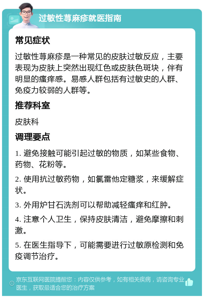 过敏性荨麻疹就医指南 常见症状 过敏性荨麻疹是一种常见的皮肤过敏反应，主要表现为皮肤上突然出现红色或皮肤色斑块，伴有明显的瘙痒感。易感人群包括有过敏史的人群、免疫力较弱的人群等。 推荐科室 皮肤科 调理要点 1. 避免接触可能引起过敏的物质，如某些食物、药物、花粉等。 2. 使用抗过敏药物，如氯雷他定糖浆，来缓解症状。 3. 外用炉甘石洗剂可以帮助减轻瘙痒和红肿。 4. 注意个人卫生，保持皮肤清洁，避免摩擦和刺激。 5. 在医生指导下，可能需要进行过敏原检测和免疫调节治疗。