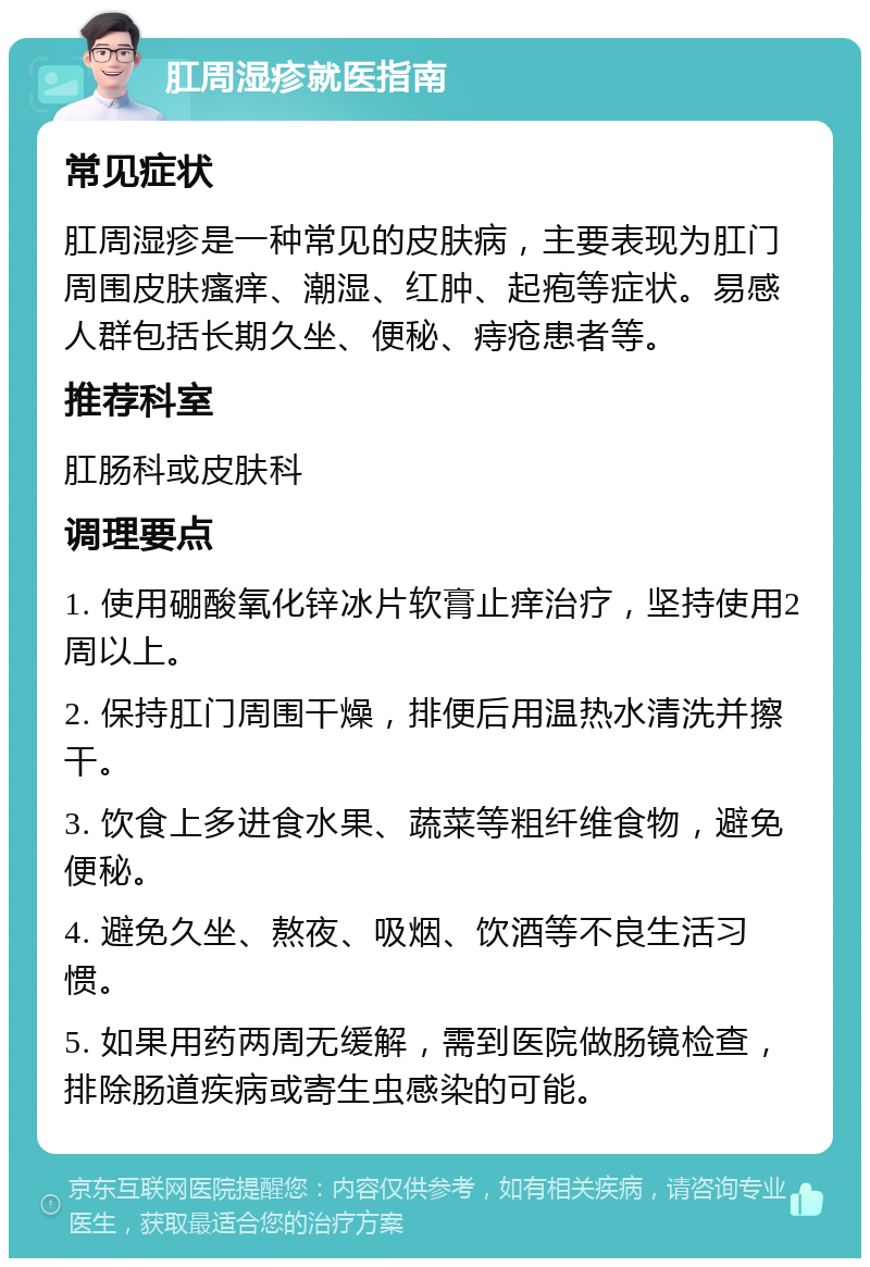 肛周湿疹就医指南 常见症状 肛周湿疹是一种常见的皮肤病，主要表现为肛门周围皮肤瘙痒、潮湿、红肿、起疱等症状。易感人群包括长期久坐、便秘、痔疮患者等。 推荐科室 肛肠科或皮肤科 调理要点 1. 使用硼酸氧化锌冰片软膏止痒治疗，坚持使用2周以上。 2. 保持肛门周围干燥，排便后用温热水清洗并擦干。 3. 饮食上多进食水果、蔬菜等粗纤维食物，避免便秘。 4. 避免久坐、熬夜、吸烟、饮酒等不良生活习惯。 5. 如果用药两周无缓解，需到医院做肠镜检查，排除肠道疾病或寄生虫感染的可能。