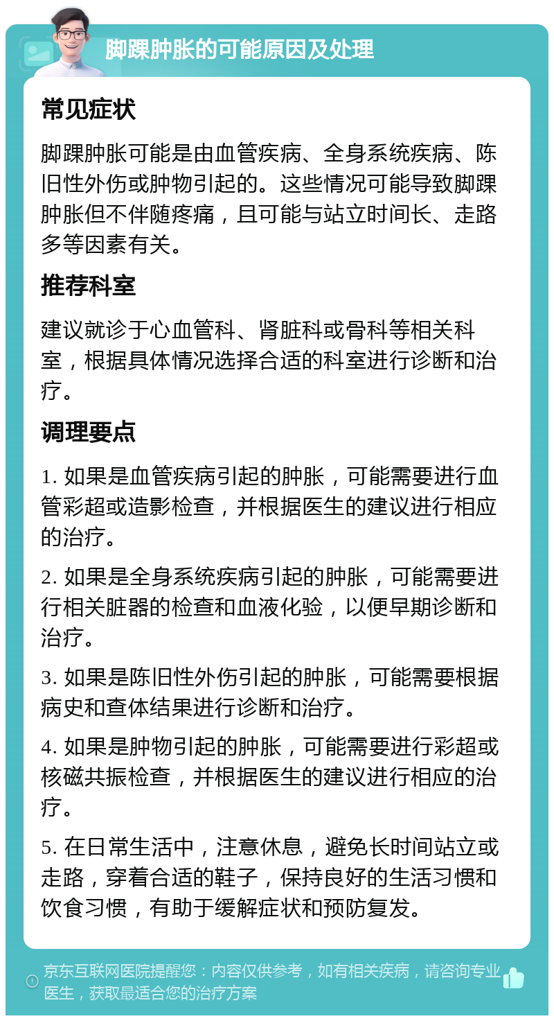 脚踝肿胀的可能原因及处理 常见症状 脚踝肿胀可能是由血管疾病、全身系统疾病、陈旧性外伤或肿物引起的。这些情况可能导致脚踝肿胀但不伴随疼痛，且可能与站立时间长、走路多等因素有关。 推荐科室 建议就诊于心血管科、肾脏科或骨科等相关科室，根据具体情况选择合适的科室进行诊断和治疗。 调理要点 1. 如果是血管疾病引起的肿胀，可能需要进行血管彩超或造影检查，并根据医生的建议进行相应的治疗。 2. 如果是全身系统疾病引起的肿胀，可能需要进行相关脏器的检查和血液化验，以便早期诊断和治疗。 3. 如果是陈旧性外伤引起的肿胀，可能需要根据病史和查体结果进行诊断和治疗。 4. 如果是肿物引起的肿胀，可能需要进行彩超或核磁共振检查，并根据医生的建议进行相应的治疗。 5. 在日常生活中，注意休息，避免长时间站立或走路，穿着合适的鞋子，保持良好的生活习惯和饮食习惯，有助于缓解症状和预防复发。