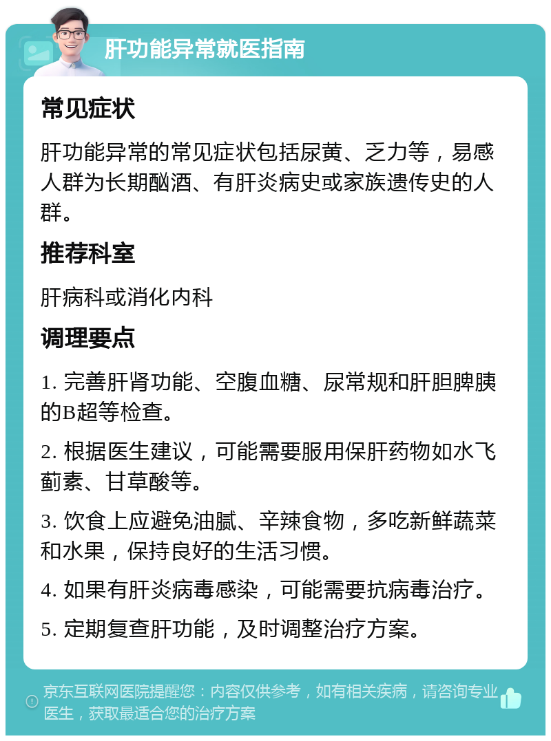 肝功能异常就医指南 常见症状 肝功能异常的常见症状包括尿黄、乏力等，易感人群为长期酗酒、有肝炎病史或家族遗传史的人群。 推荐科室 肝病科或消化内科 调理要点 1. 完善肝肾功能、空腹血糖、尿常规和肝胆脾胰的B超等检查。 2. 根据医生建议，可能需要服用保肝药物如水飞蓟素、甘草酸等。 3. 饮食上应避免油腻、辛辣食物，多吃新鲜蔬菜和水果，保持良好的生活习惯。 4. 如果有肝炎病毒感染，可能需要抗病毒治疗。 5. 定期复查肝功能，及时调整治疗方案。