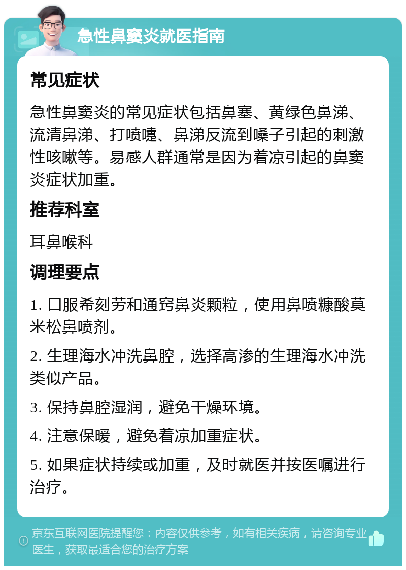 急性鼻窦炎就医指南 常见症状 急性鼻窦炎的常见症状包括鼻塞、黄绿色鼻涕、流清鼻涕、打喷嚏、鼻涕反流到嗓子引起的刺激性咳嗽等。易感人群通常是因为着凉引起的鼻窦炎症状加重。 推荐科室 耳鼻喉科 调理要点 1. 口服希刻劳和通窍鼻炎颗粒，使用鼻喷糠酸莫米松鼻喷剂。 2. 生理海水冲洗鼻腔，选择高渗的生理海水冲洗类似产品。 3. 保持鼻腔湿润，避免干燥环境。 4. 注意保暖，避免着凉加重症状。 5. 如果症状持续或加重，及时就医并按医嘱进行治疗。