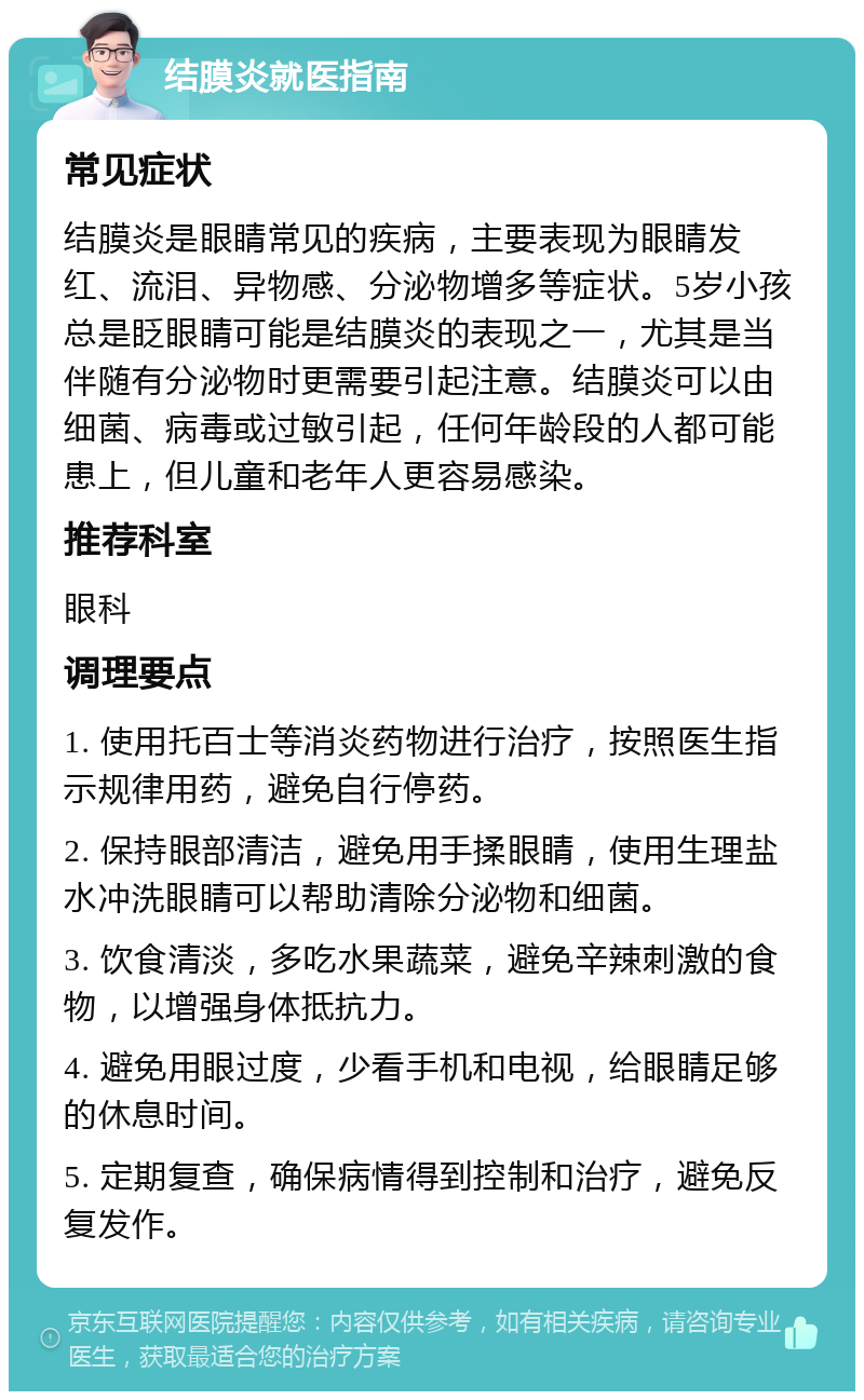 结膜炎就医指南 常见症状 结膜炎是眼睛常见的疾病，主要表现为眼睛发红、流泪、异物感、分泌物增多等症状。5岁小孩总是眨眼睛可能是结膜炎的表现之一，尤其是当伴随有分泌物时更需要引起注意。结膜炎可以由细菌、病毒或过敏引起，任何年龄段的人都可能患上，但儿童和老年人更容易感染。 推荐科室 眼科 调理要点 1. 使用托百士等消炎药物进行治疗，按照医生指示规律用药，避免自行停药。 2. 保持眼部清洁，避免用手揉眼睛，使用生理盐水冲洗眼睛可以帮助清除分泌物和细菌。 3. 饮食清淡，多吃水果蔬菜，避免辛辣刺激的食物，以增强身体抵抗力。 4. 避免用眼过度，少看手机和电视，给眼睛足够的休息时间。 5. 定期复查，确保病情得到控制和治疗，避免反复发作。