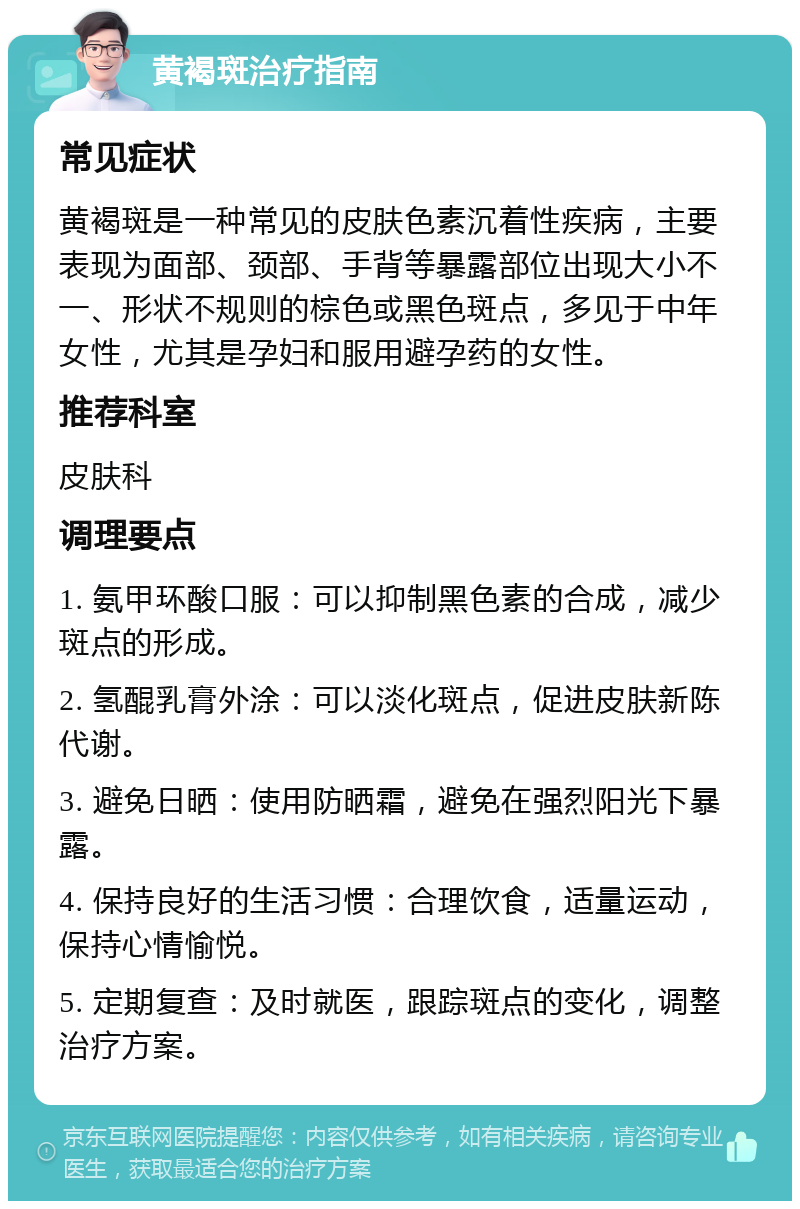 黄褐斑治疗指南 常见症状 黄褐斑是一种常见的皮肤色素沉着性疾病，主要表现为面部、颈部、手背等暴露部位出现大小不一、形状不规则的棕色或黑色斑点，多见于中年女性，尤其是孕妇和服用避孕药的女性。 推荐科室 皮肤科 调理要点 1. 氨甲环酸口服：可以抑制黑色素的合成，减少斑点的形成。 2. 氢醌乳膏外涂：可以淡化斑点，促进皮肤新陈代谢。 3. 避免日晒：使用防晒霜，避免在强烈阳光下暴露。 4. 保持良好的生活习惯：合理饮食，适量运动，保持心情愉悦。 5. 定期复查：及时就医，跟踪斑点的变化，调整治疗方案。