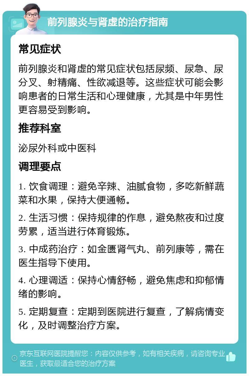 前列腺炎与肾虚的治疗指南 常见症状 前列腺炎和肾虚的常见症状包括尿频、尿急、尿分叉、射精痛、性欲减退等。这些症状可能会影响患者的日常生活和心理健康，尤其是中年男性更容易受到影响。 推荐科室 泌尿外科或中医科 调理要点 1. 饮食调理：避免辛辣、油腻食物，多吃新鲜蔬菜和水果，保持大便通畅。 2. 生活习惯：保持规律的作息，避免熬夜和过度劳累，适当进行体育锻炼。 3. 中成药治疗：如金匮肾气丸、前列康等，需在医生指导下使用。 4. 心理调适：保持心情舒畅，避免焦虑和抑郁情绪的影响。 5. 定期复查：定期到医院进行复查，了解病情变化，及时调整治疗方案。