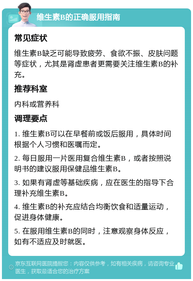 维生素B的正确服用指南 常见症状 维生素B缺乏可能导致疲劳、食欲不振、皮肤问题等症状，尤其是肾虚患者更需要关注维生素B的补充。 推荐科室 内科或营养科 调理要点 1. 维生素B可以在早餐前或饭后服用，具体时间根据个人习惯和医嘱而定。 2. 每日服用一片医用复合维生素B，或者按照说明书的建议服用保健品维生素B。 3. 如果有肾虚等基础疾病，应在医生的指导下合理补充维生素B。 4. 维生素B的补充应结合均衡饮食和适量运动，促进身体健康。 5. 在服用维生素B的同时，注意观察身体反应，如有不适应及时就医。