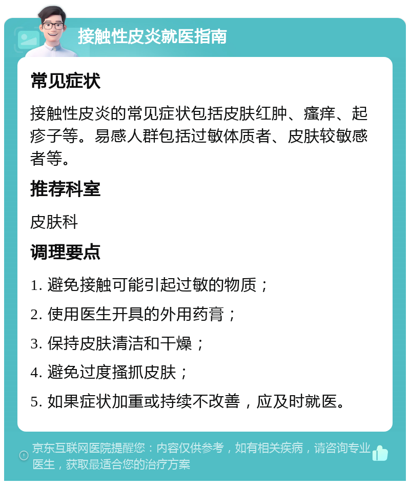 接触性皮炎就医指南 常见症状 接触性皮炎的常见症状包括皮肤红肿、瘙痒、起疹子等。易感人群包括过敏体质者、皮肤较敏感者等。 推荐科室 皮肤科 调理要点 1. 避免接触可能引起过敏的物质； 2. 使用医生开具的外用药膏； 3. 保持皮肤清洁和干燥； 4. 避免过度搔抓皮肤； 5. 如果症状加重或持续不改善，应及时就医。