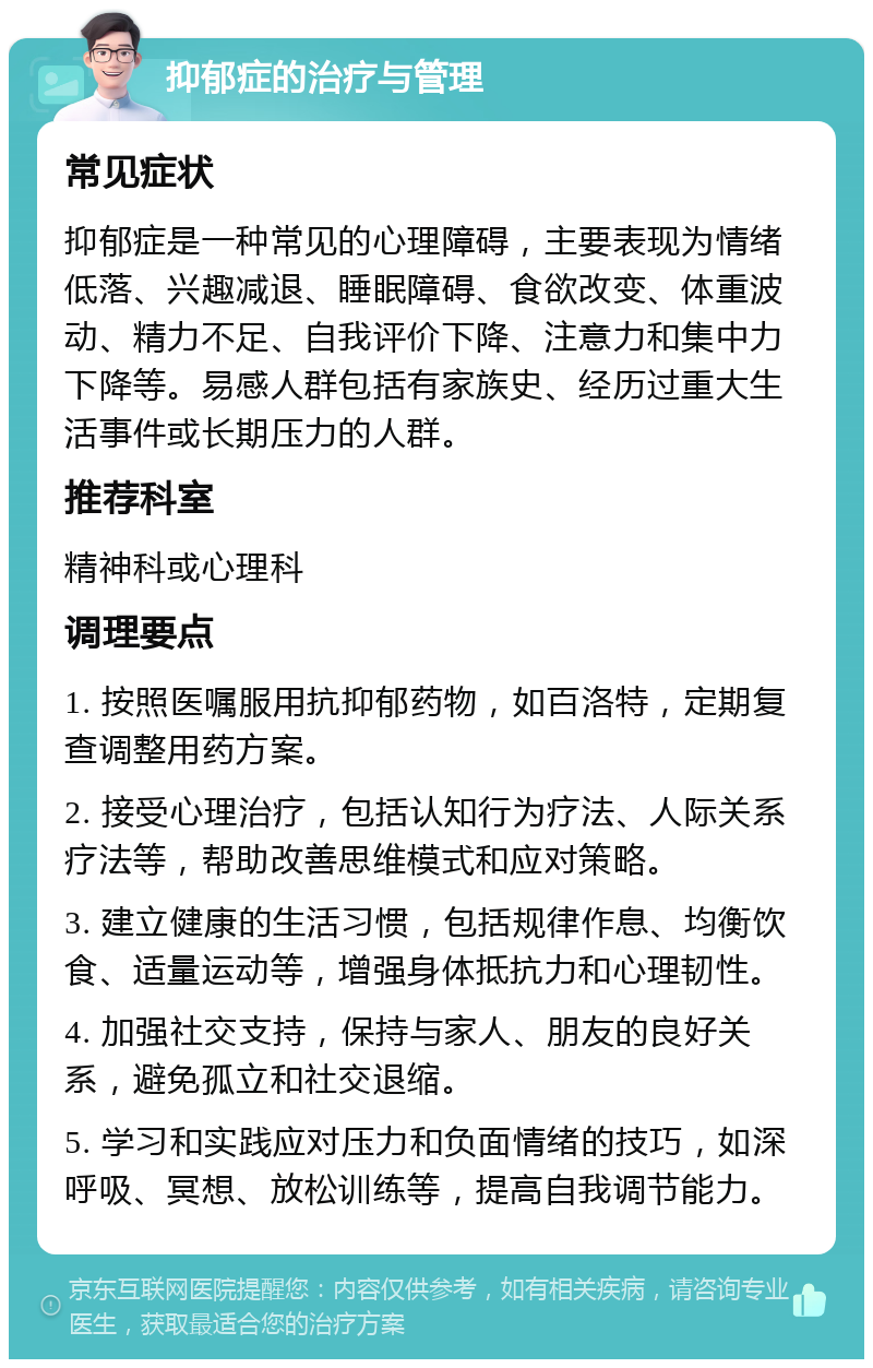 抑郁症的治疗与管理 常见症状 抑郁症是一种常见的心理障碍，主要表现为情绪低落、兴趣减退、睡眠障碍、食欲改变、体重波动、精力不足、自我评价下降、注意力和集中力下降等。易感人群包括有家族史、经历过重大生活事件或长期压力的人群。 推荐科室 精神科或心理科 调理要点 1. 按照医嘱服用抗抑郁药物，如百洛特，定期复查调整用药方案。 2. 接受心理治疗，包括认知行为疗法、人际关系疗法等，帮助改善思维模式和应对策略。 3. 建立健康的生活习惯，包括规律作息、均衡饮食、适量运动等，增强身体抵抗力和心理韧性。 4. 加强社交支持，保持与家人、朋友的良好关系，避免孤立和社交退缩。 5. 学习和实践应对压力和负面情绪的技巧，如深呼吸、冥想、放松训练等，提高自我调节能力。