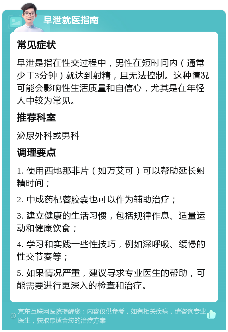 早泄就医指南 常见症状 早泄是指在性交过程中，男性在短时间内（通常少于3分钟）就达到射精，且无法控制。这种情况可能会影响性生活质量和自信心，尤其是在年轻人中较为常见。 推荐科室 泌尿外科或男科 调理要点 1. 使用西地那非片（如万艾可）可以帮助延长射精时间； 2. 中成药杞蓉胶囊也可以作为辅助治疗； 3. 建立健康的生活习惯，包括规律作息、适量运动和健康饮食； 4. 学习和实践一些性技巧，例如深呼吸、缓慢的性交节奏等； 5. 如果情况严重，建议寻求专业医生的帮助，可能需要进行更深入的检查和治疗。