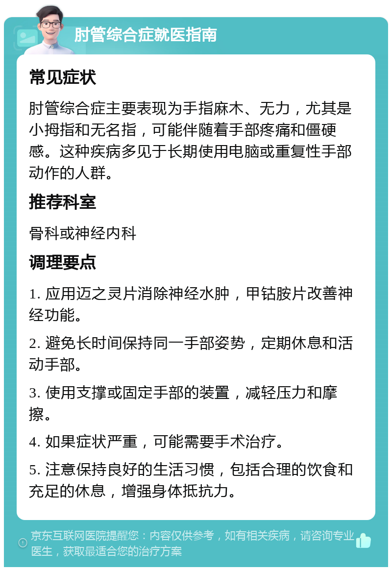 肘管综合症就医指南 常见症状 肘管综合症主要表现为手指麻木、无力，尤其是小拇指和无名指，可能伴随着手部疼痛和僵硬感。这种疾病多见于长期使用电脑或重复性手部动作的人群。 推荐科室 骨科或神经内科 调理要点 1. 应用迈之灵片消除神经水肿，甲钴胺片改善神经功能。 2. 避免长时间保持同一手部姿势，定期休息和活动手部。 3. 使用支撑或固定手部的装置，减轻压力和摩擦。 4. 如果症状严重，可能需要手术治疗。 5. 注意保持良好的生活习惯，包括合理的饮食和充足的休息，增强身体抵抗力。