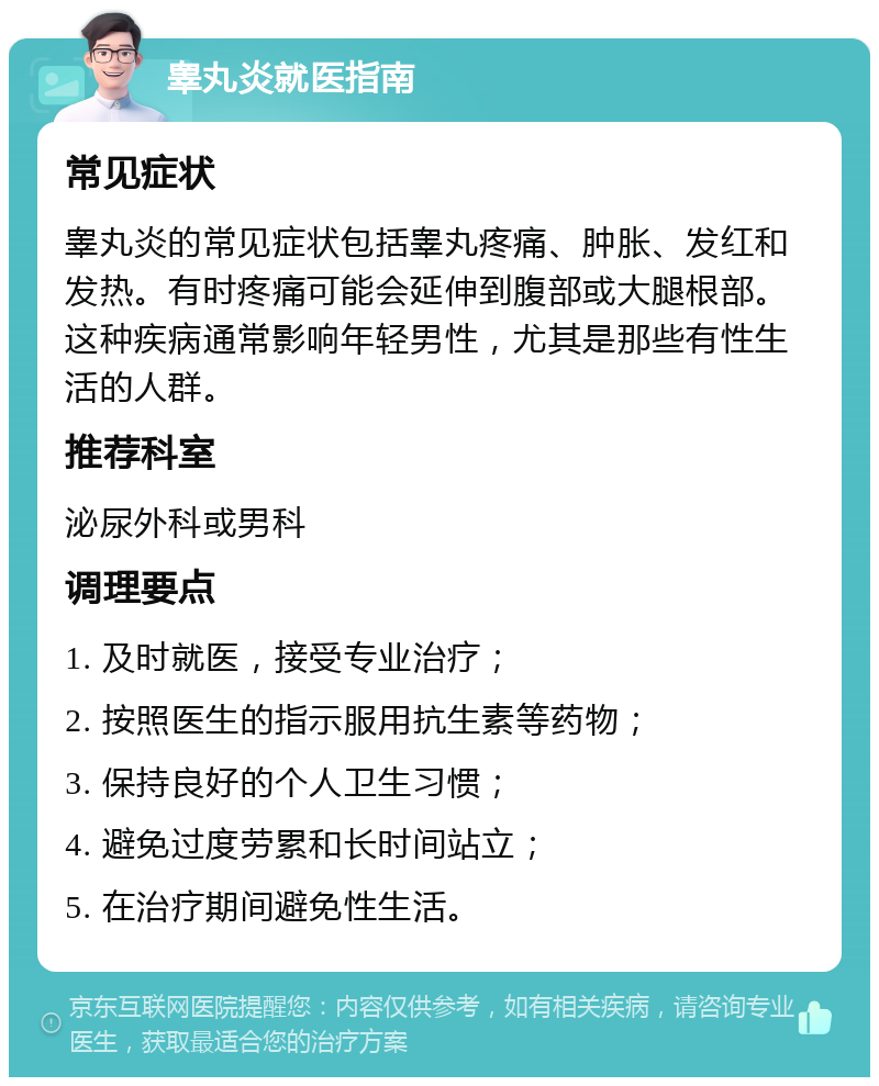 睾丸炎就医指南 常见症状 睾丸炎的常见症状包括睾丸疼痛、肿胀、发红和发热。有时疼痛可能会延伸到腹部或大腿根部。这种疾病通常影响年轻男性，尤其是那些有性生活的人群。 推荐科室 泌尿外科或男科 调理要点 1. 及时就医，接受专业治疗； 2. 按照医生的指示服用抗生素等药物； 3. 保持良好的个人卫生习惯； 4. 避免过度劳累和长时间站立； 5. 在治疗期间避免性生活。