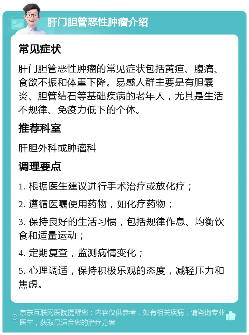 肝门胆管恶性肿瘤介绍 常见症状 肝门胆管恶性肿瘤的常见症状包括黄疸、腹痛、食欲不振和体重下降。易感人群主要是有胆囊炎、胆管结石等基础疾病的老年人，尤其是生活不规律、免疫力低下的个体。 推荐科室 肝胆外科或肿瘤科 调理要点 1. 根据医生建议进行手术治疗或放化疗； 2. 遵循医嘱使用药物，如化疗药物； 3. 保持良好的生活习惯，包括规律作息、均衡饮食和适量运动； 4. 定期复查，监测病情变化； 5. 心理调适，保持积极乐观的态度，减轻压力和焦虑。