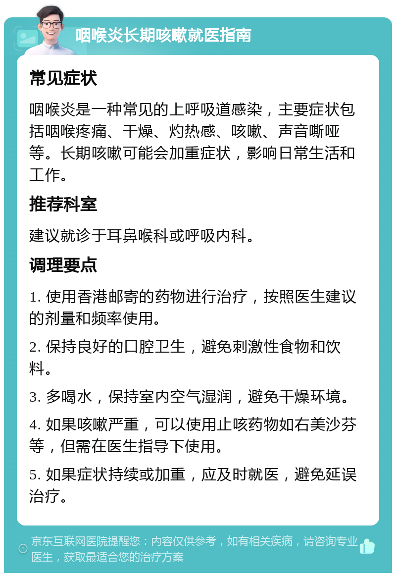 咽喉炎长期咳嗽就医指南 常见症状 咽喉炎是一种常见的上呼吸道感染，主要症状包括咽喉疼痛、干燥、灼热感、咳嗽、声音嘶哑等。长期咳嗽可能会加重症状，影响日常生活和工作。 推荐科室 建议就诊于耳鼻喉科或呼吸内科。 调理要点 1. 使用香港邮寄的药物进行治疗，按照医生建议的剂量和频率使用。 2. 保持良好的口腔卫生，避免刺激性食物和饮料。 3. 多喝水，保持室内空气湿润，避免干燥环境。 4. 如果咳嗽严重，可以使用止咳药物如右美沙芬等，但需在医生指导下使用。 5. 如果症状持续或加重，应及时就医，避免延误治疗。