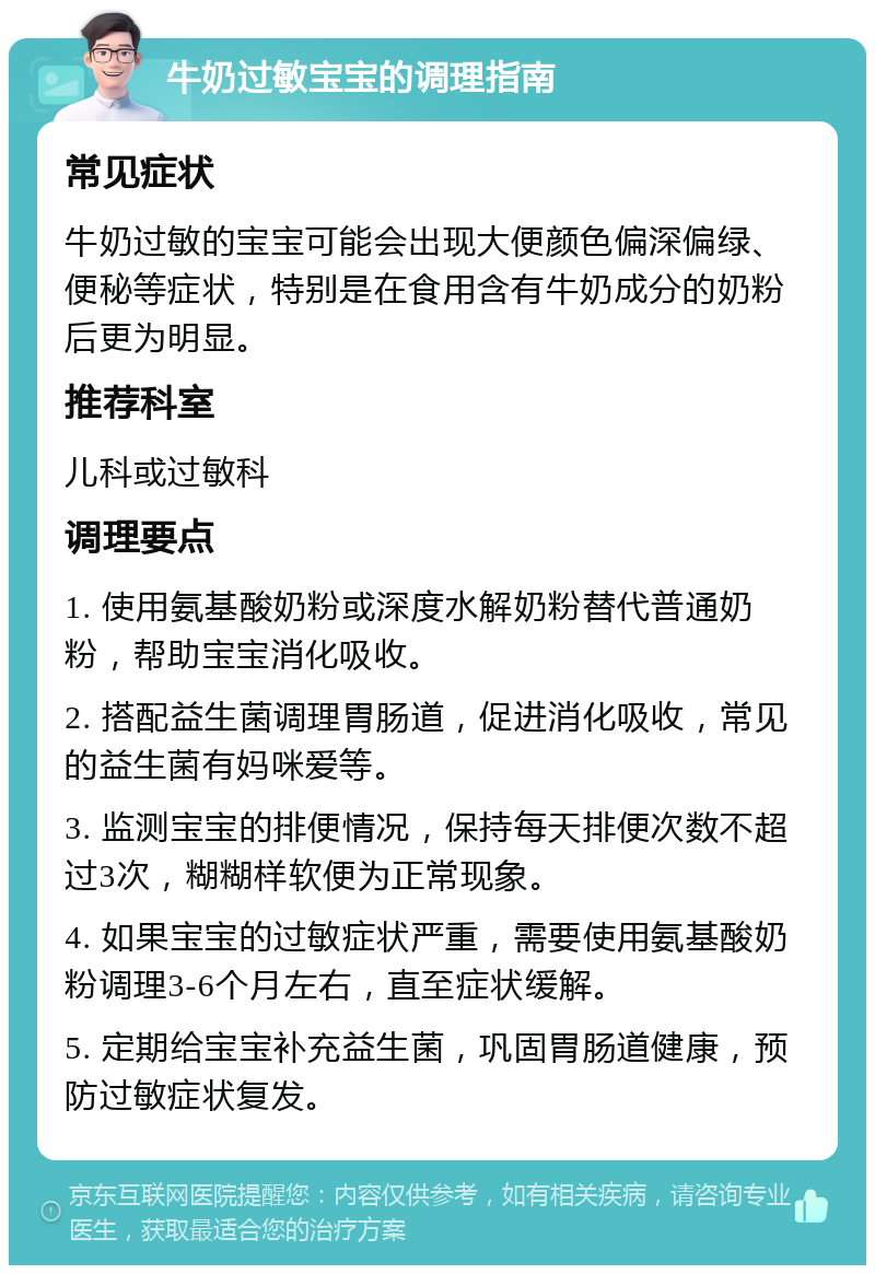 牛奶过敏宝宝的调理指南 常见症状 牛奶过敏的宝宝可能会出现大便颜色偏深偏绿、便秘等症状，特别是在食用含有牛奶成分的奶粉后更为明显。 推荐科室 儿科或过敏科 调理要点 1. 使用氨基酸奶粉或深度水解奶粉替代普通奶粉，帮助宝宝消化吸收。 2. 搭配益生菌调理胃肠道，促进消化吸收，常见的益生菌有妈咪爱等。 3. 监测宝宝的排便情况，保持每天排便次数不超过3次，糊糊样软便为正常现象。 4. 如果宝宝的过敏症状严重，需要使用氨基酸奶粉调理3-6个月左右，直至症状缓解。 5. 定期给宝宝补充益生菌，巩固胃肠道健康，预防过敏症状复发。