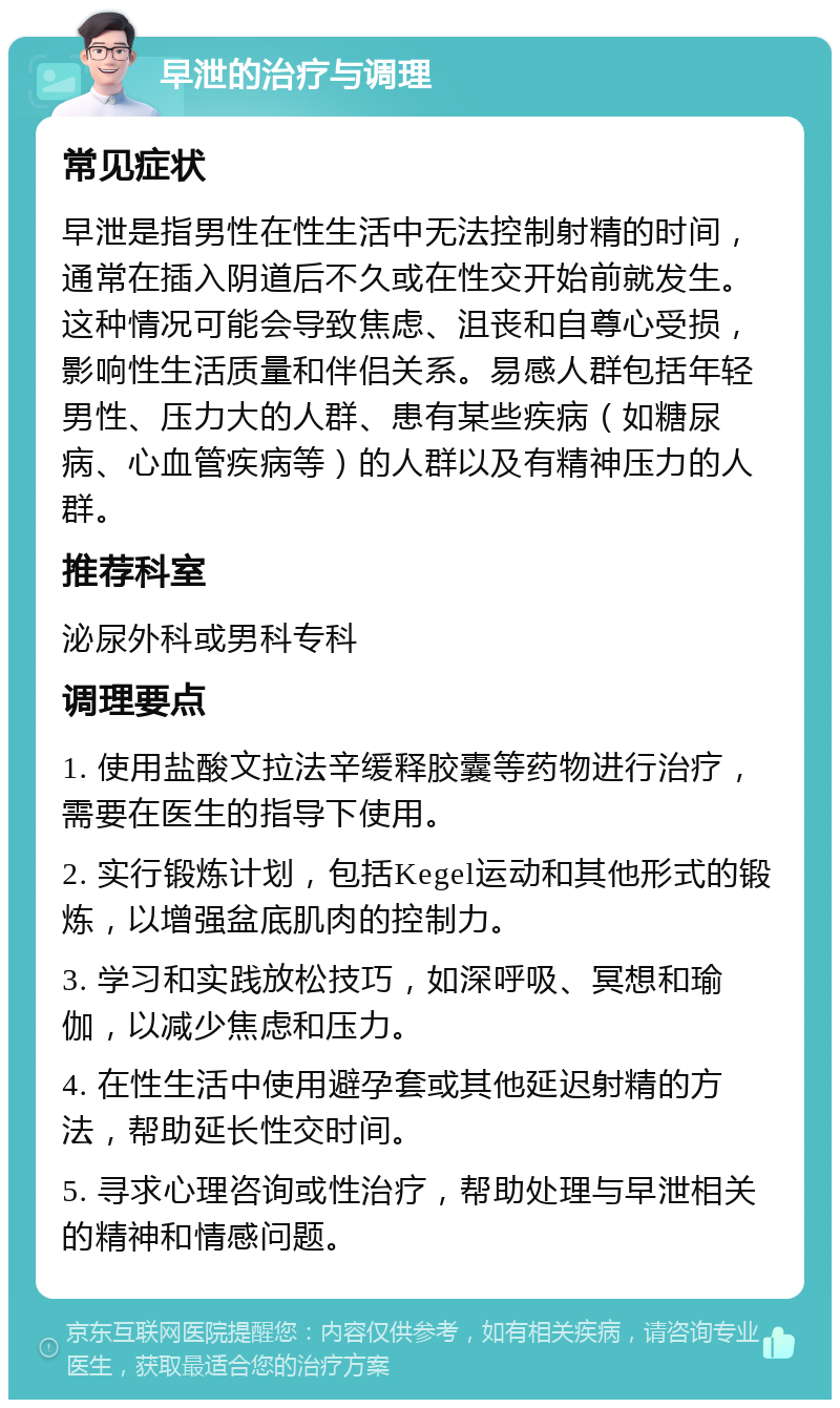 早泄的治疗与调理 常见症状 早泄是指男性在性生活中无法控制射精的时间，通常在插入阴道后不久或在性交开始前就发生。这种情况可能会导致焦虑、沮丧和自尊心受损，影响性生活质量和伴侣关系。易感人群包括年轻男性、压力大的人群、患有某些疾病（如糖尿病、心血管疾病等）的人群以及有精神压力的人群。 推荐科室 泌尿外科或男科专科 调理要点 1. 使用盐酸文拉法辛缓释胶囊等药物进行治疗，需要在医生的指导下使用。 2. 实行锻炼计划，包括Kegel运动和其他形式的锻炼，以增强盆底肌肉的控制力。 3. 学习和实践放松技巧，如深呼吸、冥想和瑜伽，以减少焦虑和压力。 4. 在性生活中使用避孕套或其他延迟射精的方法，帮助延长性交时间。 5. 寻求心理咨询或性治疗，帮助处理与早泄相关的精神和情感问题。