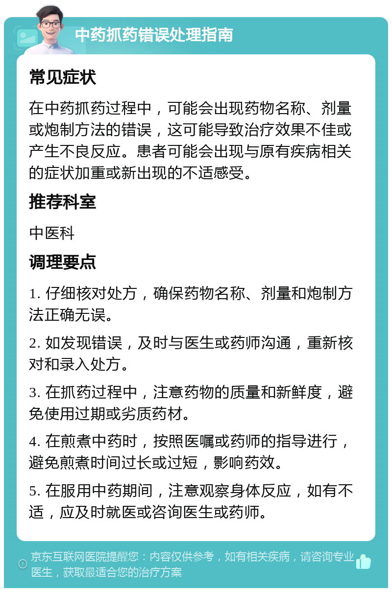 中药抓药错误处理指南 常见症状 在中药抓药过程中，可能会出现药物名称、剂量或炮制方法的错误，这可能导致治疗效果不佳或产生不良反应。患者可能会出现与原有疾病相关的症状加重或新出现的不适感受。 推荐科室 中医科 调理要点 1. 仔细核对处方，确保药物名称、剂量和炮制方法正确无误。 2. 如发现错误，及时与医生或药师沟通，重新核对和录入处方。 3. 在抓药过程中，注意药物的质量和新鲜度，避免使用过期或劣质药材。 4. 在煎煮中药时，按照医嘱或药师的指导进行，避免煎煮时间过长或过短，影响药效。 5. 在服用中药期间，注意观察身体反应，如有不适，应及时就医或咨询医生或药师。