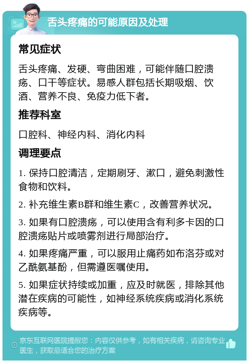 舌头疼痛的可能原因及处理 常见症状 舌头疼痛、发硬、弯曲困难，可能伴随口腔溃疡、口干等症状。易感人群包括长期吸烟、饮酒、营养不良、免疫力低下者。 推荐科室 口腔科、神经内科、消化内科 调理要点 1. 保持口腔清洁，定期刷牙、漱口，避免刺激性食物和饮料。 2. 补充维生素B群和维生素C，改善营养状况。 3. 如果有口腔溃疡，可以使用含有利多卡因的口腔溃疡贴片或喷雾剂进行局部治疗。 4. 如果疼痛严重，可以服用止痛药如布洛芬或对乙酰氨基酚，但需遵医嘱使用。 5. 如果症状持续或加重，应及时就医，排除其他潜在疾病的可能性，如神经系统疾病或消化系统疾病等。