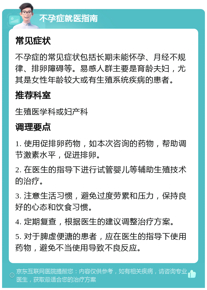 不孕症就医指南 常见症状 不孕症的常见症状包括长期未能怀孕、月经不规律、排卵障碍等。易感人群主要是育龄夫妇，尤其是女性年龄较大或有生殖系统疾病的患者。 推荐科室 生殖医学科或妇产科 调理要点 1. 使用促排卵药物，如本次咨询的药物，帮助调节激素水平，促进排卵。 2. 在医生的指导下进行试管婴儿等辅助生殖技术的治疗。 3. 注意生活习惯，避免过度劳累和压力，保持良好的心态和饮食习惯。 4. 定期复查，根据医生的建议调整治疗方案。 5. 对于脾虚便溏的患者，应在医生的指导下使用药物，避免不当使用导致不良反应。