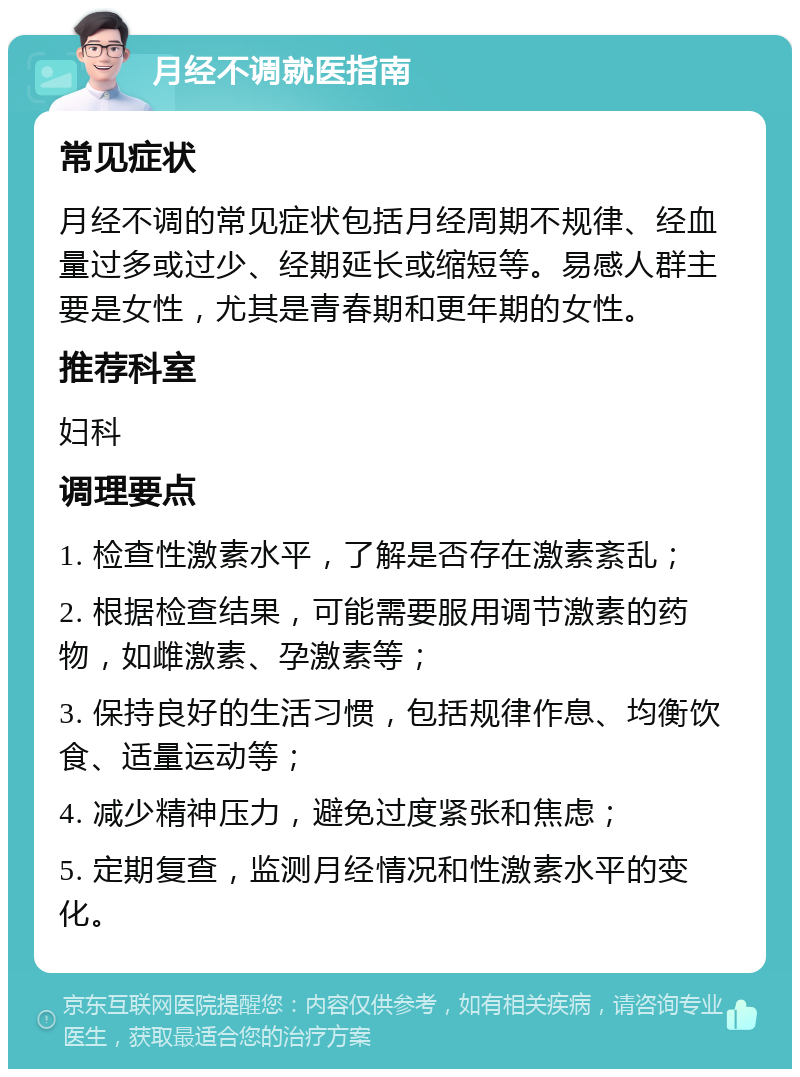 月经不调就医指南 常见症状 月经不调的常见症状包括月经周期不规律、经血量过多或过少、经期延长或缩短等。易感人群主要是女性，尤其是青春期和更年期的女性。 推荐科室 妇科 调理要点 1. 检查性激素水平，了解是否存在激素紊乱； 2. 根据检查结果，可能需要服用调节激素的药物，如雌激素、孕激素等； 3. 保持良好的生活习惯，包括规律作息、均衡饮食、适量运动等； 4. 减少精神压力，避免过度紧张和焦虑； 5. 定期复查，监测月经情况和性激素水平的变化。