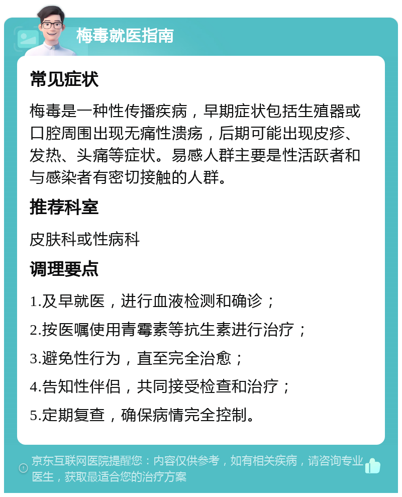 梅毒就医指南 常见症状 梅毒是一种性传播疾病，早期症状包括生殖器或口腔周围出现无痛性溃疡，后期可能出现皮疹、发热、头痛等症状。易感人群主要是性活跃者和与感染者有密切接触的人群。 推荐科室 皮肤科或性病科 调理要点 1.及早就医，进行血液检测和确诊； 2.按医嘱使用青霉素等抗生素进行治疗； 3.避免性行为，直至完全治愈； 4.告知性伴侣，共同接受检查和治疗； 5.定期复查，确保病情完全控制。